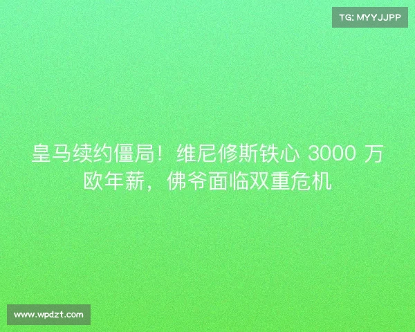 皇马续约僵局！维尼修斯铁心 3000 万欧年薪，佛爷面临双重危机